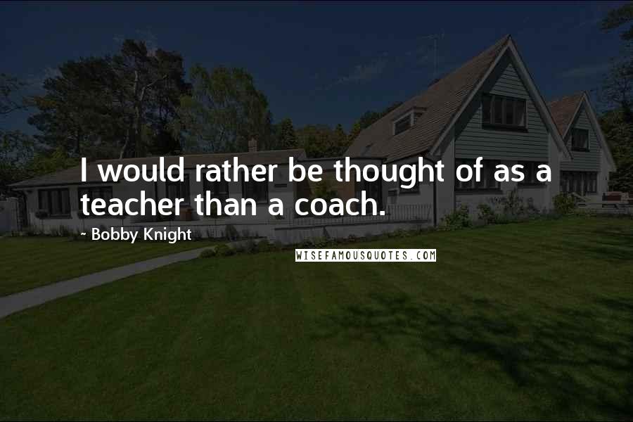 Bobby Knight Quotes: I would rather be thought of as a teacher than a coach.