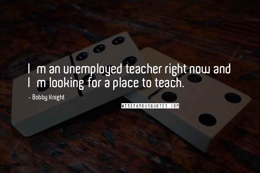 Bobby Knight Quotes: I'm an unemployed teacher right now and I'm looking for a place to teach.
