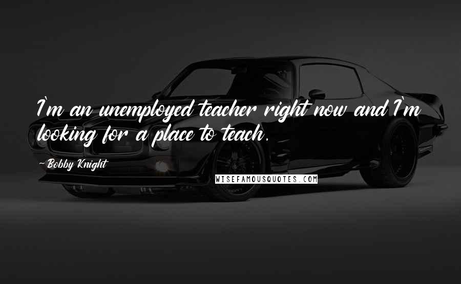 Bobby Knight Quotes: I'm an unemployed teacher right now and I'm looking for a place to teach.
