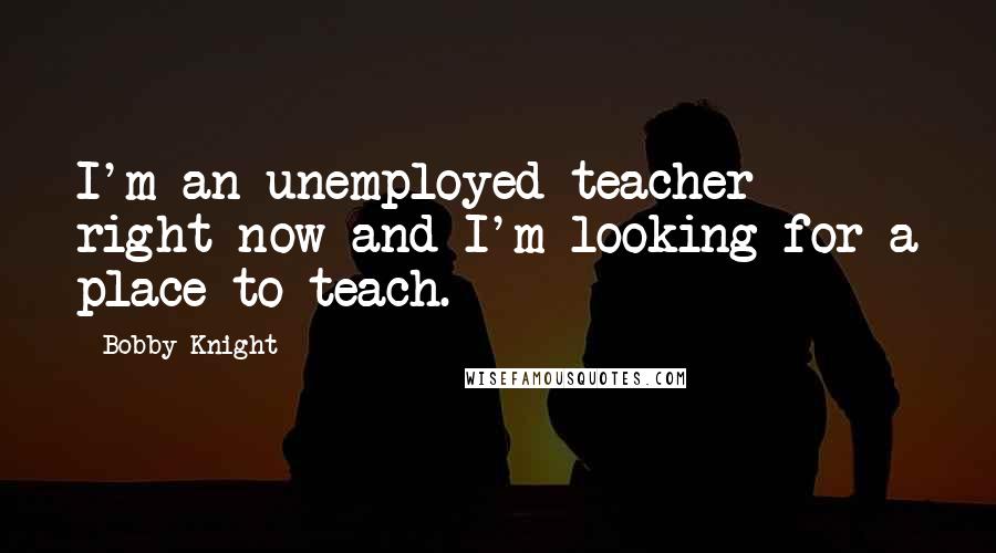 Bobby Knight Quotes: I'm an unemployed teacher right now and I'm looking for a place to teach.