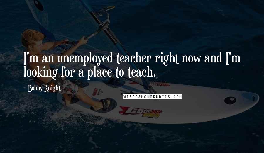 Bobby Knight Quotes: I'm an unemployed teacher right now and I'm looking for a place to teach.