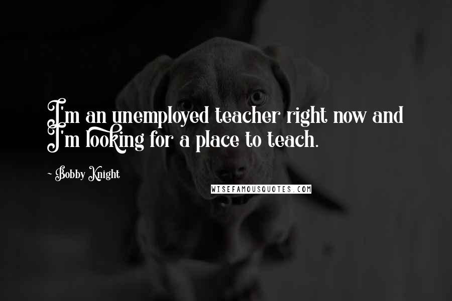 Bobby Knight Quotes: I'm an unemployed teacher right now and I'm looking for a place to teach.