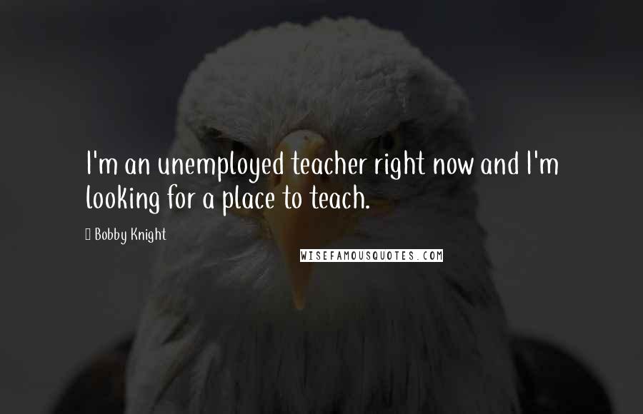 Bobby Knight Quotes: I'm an unemployed teacher right now and I'm looking for a place to teach.
