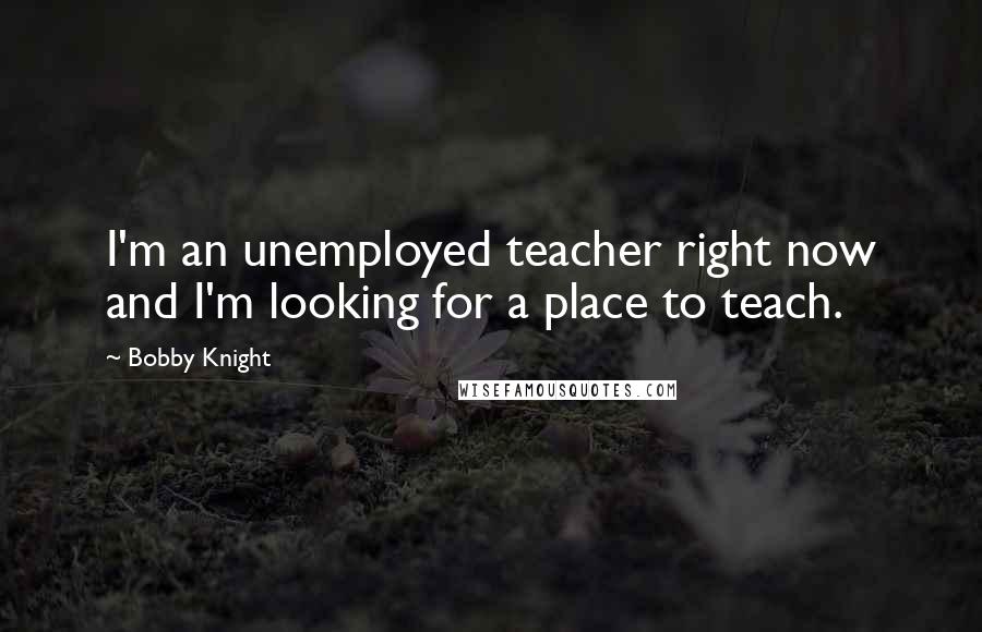 Bobby Knight Quotes: I'm an unemployed teacher right now and I'm looking for a place to teach.