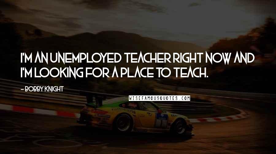 Bobby Knight Quotes: I'm an unemployed teacher right now and I'm looking for a place to teach.