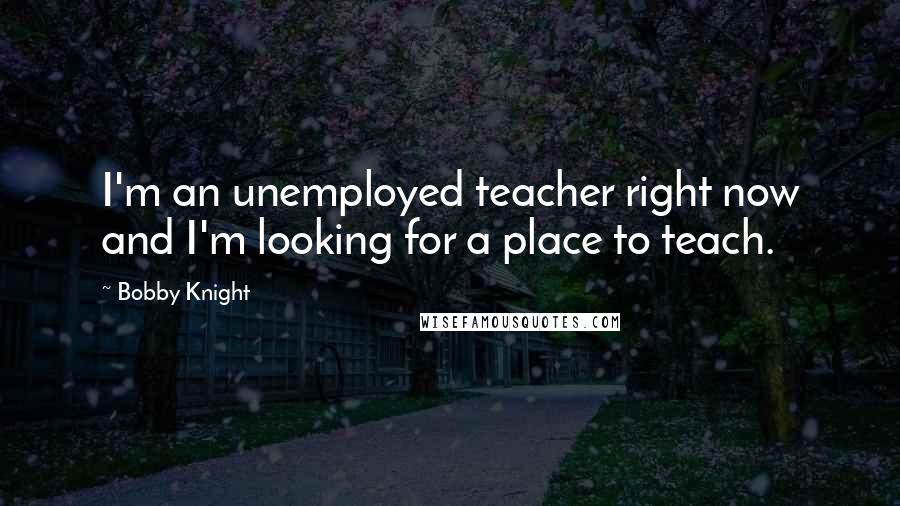 Bobby Knight Quotes: I'm an unemployed teacher right now and I'm looking for a place to teach.