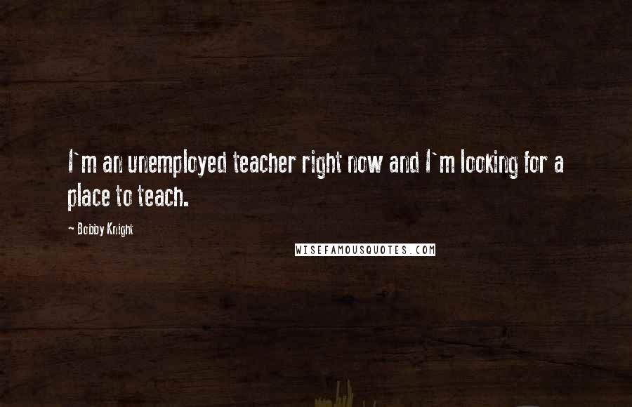 Bobby Knight Quotes: I'm an unemployed teacher right now and I'm looking for a place to teach.