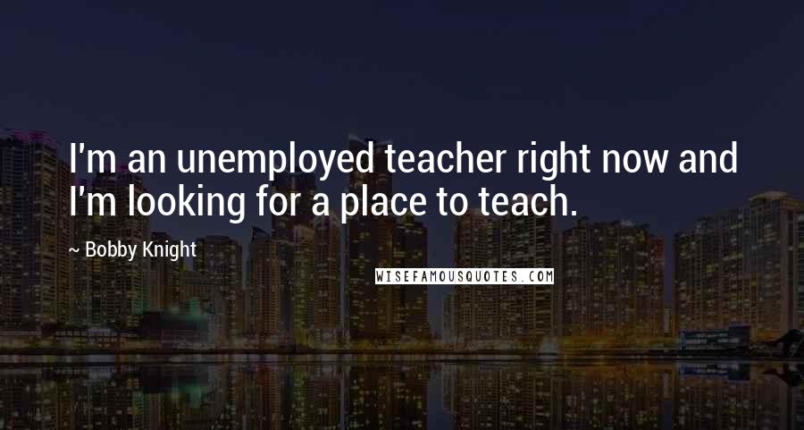 Bobby Knight Quotes: I'm an unemployed teacher right now and I'm looking for a place to teach.