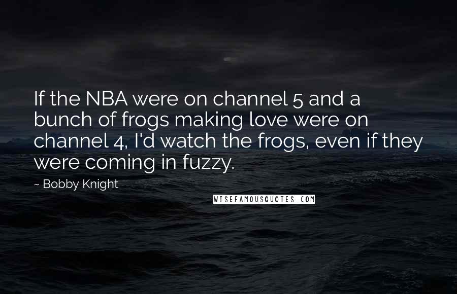 Bobby Knight Quotes: If the NBA were on channel 5 and a bunch of frogs making love were on channel 4, I'd watch the frogs, even if they were coming in fuzzy.