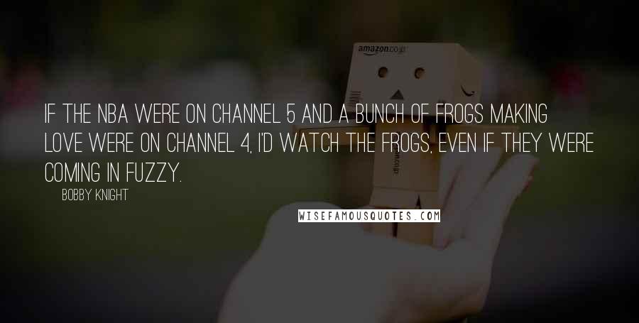 Bobby Knight Quotes: If the NBA were on channel 5 and a bunch of frogs making love were on channel 4, I'd watch the frogs, even if they were coming in fuzzy.