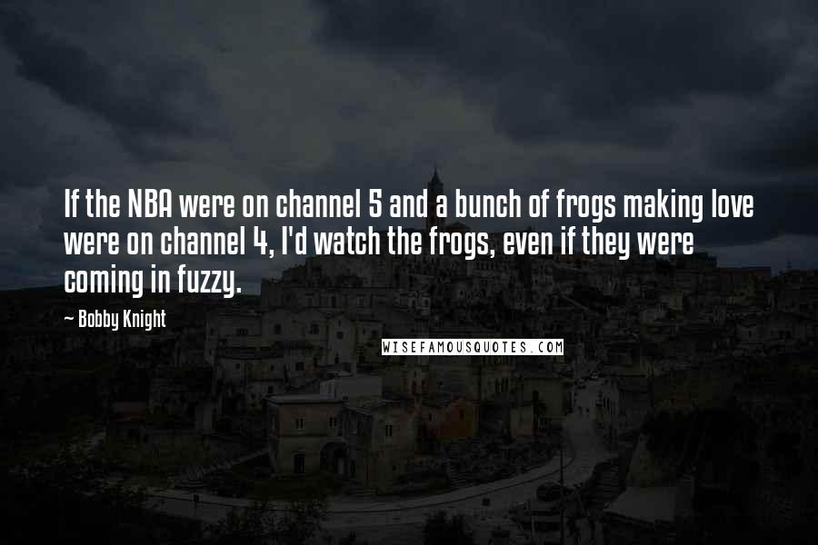 Bobby Knight Quotes: If the NBA were on channel 5 and a bunch of frogs making love were on channel 4, I'd watch the frogs, even if they were coming in fuzzy.