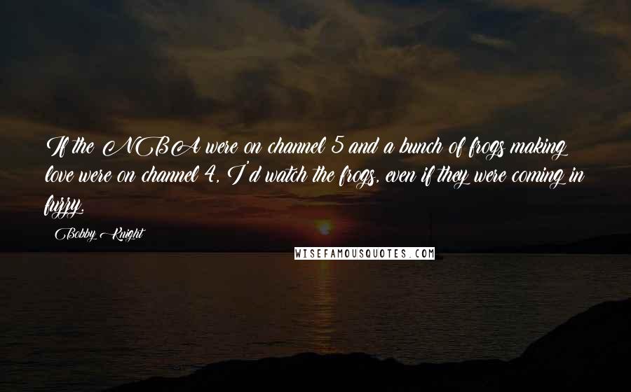 Bobby Knight Quotes: If the NBA were on channel 5 and a bunch of frogs making love were on channel 4, I'd watch the frogs, even if they were coming in fuzzy.