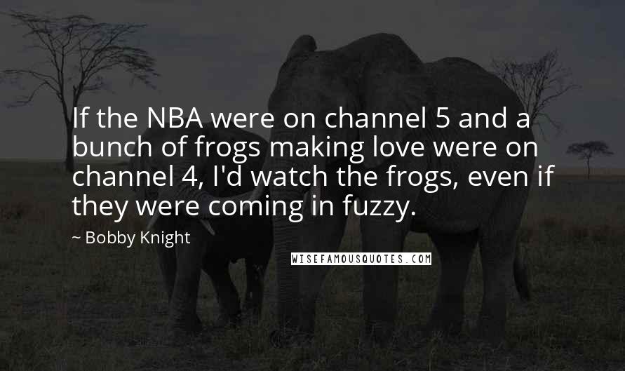 Bobby Knight Quotes: If the NBA were on channel 5 and a bunch of frogs making love were on channel 4, I'd watch the frogs, even if they were coming in fuzzy.
