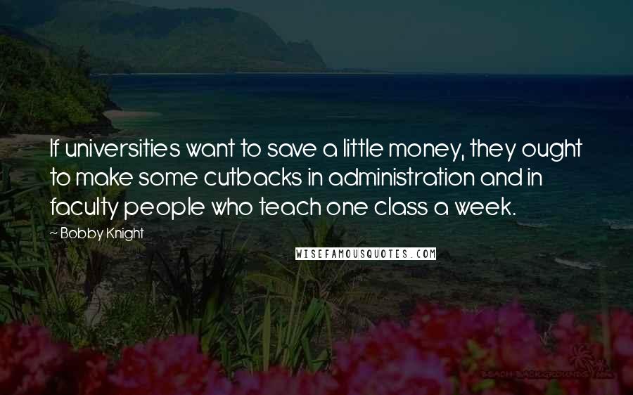 Bobby Knight Quotes: If universities want to save a little money, they ought to make some cutbacks in administration and in faculty people who teach one class a week.