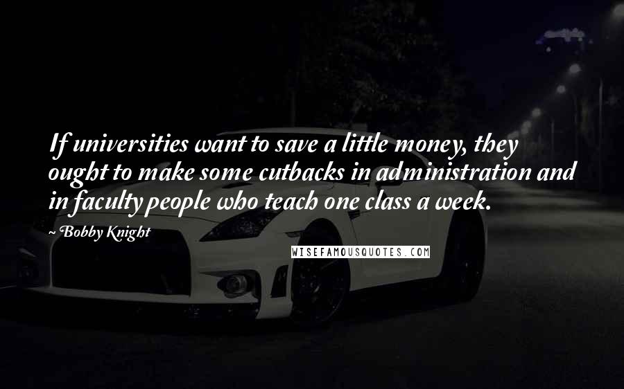 Bobby Knight Quotes: If universities want to save a little money, they ought to make some cutbacks in administration and in faculty people who teach one class a week.