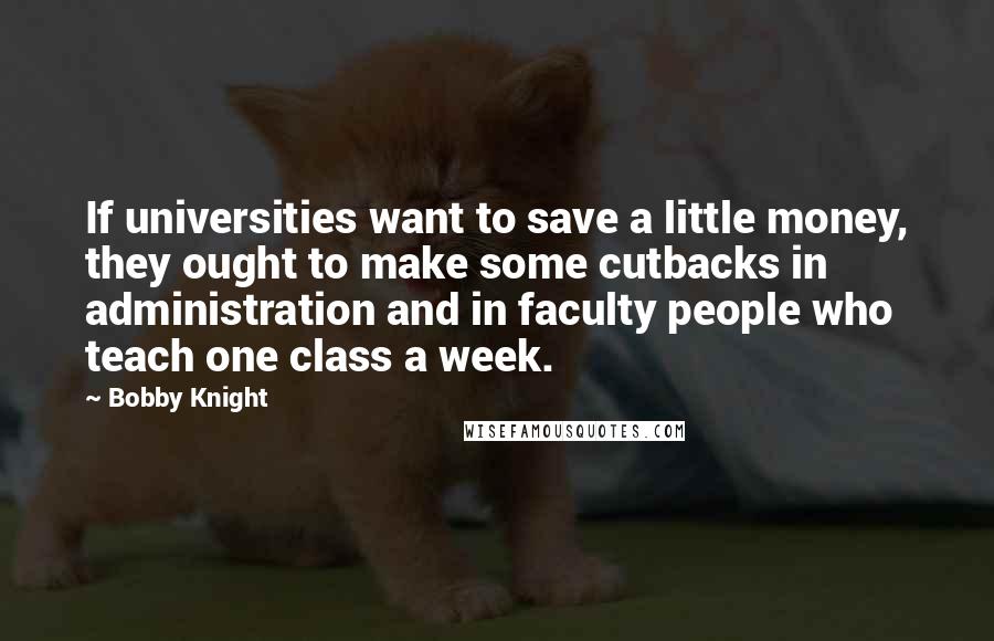 Bobby Knight Quotes: If universities want to save a little money, they ought to make some cutbacks in administration and in faculty people who teach one class a week.