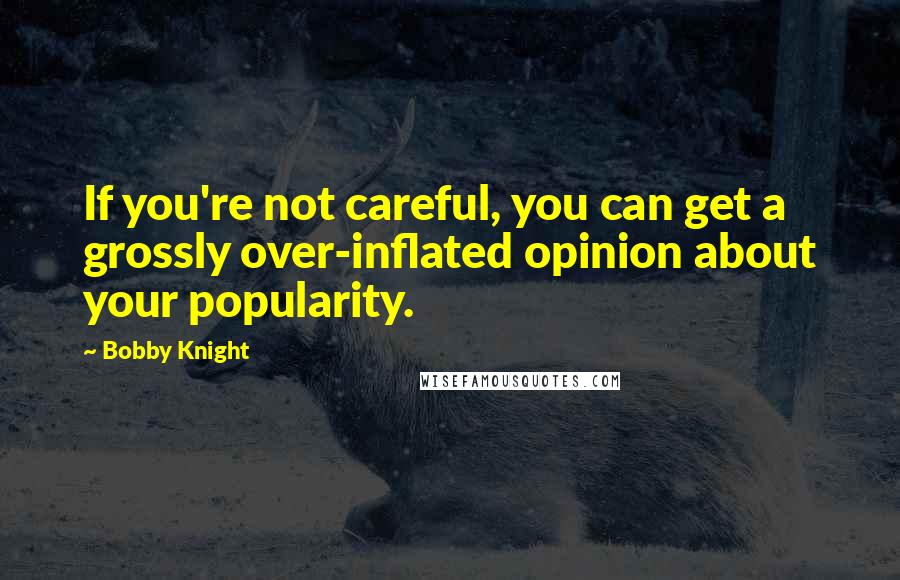 Bobby Knight Quotes: If you're not careful, you can get a grossly over-inflated opinion about your popularity.