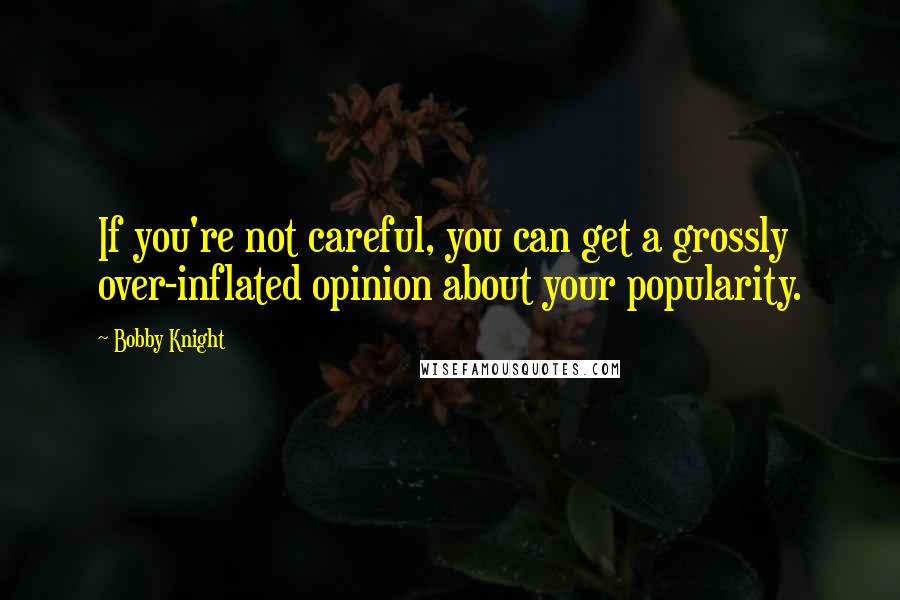 Bobby Knight Quotes: If you're not careful, you can get a grossly over-inflated opinion about your popularity.