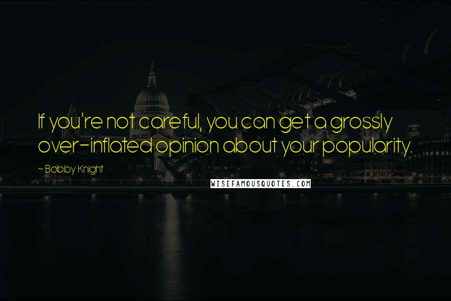 Bobby Knight Quotes: If you're not careful, you can get a grossly over-inflated opinion about your popularity.