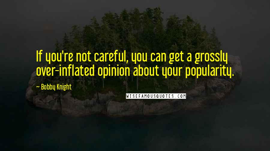 Bobby Knight Quotes: If you're not careful, you can get a grossly over-inflated opinion about your popularity.