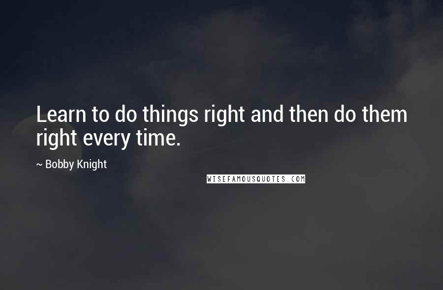 Bobby Knight Quotes: Learn to do things right and then do them right every time.