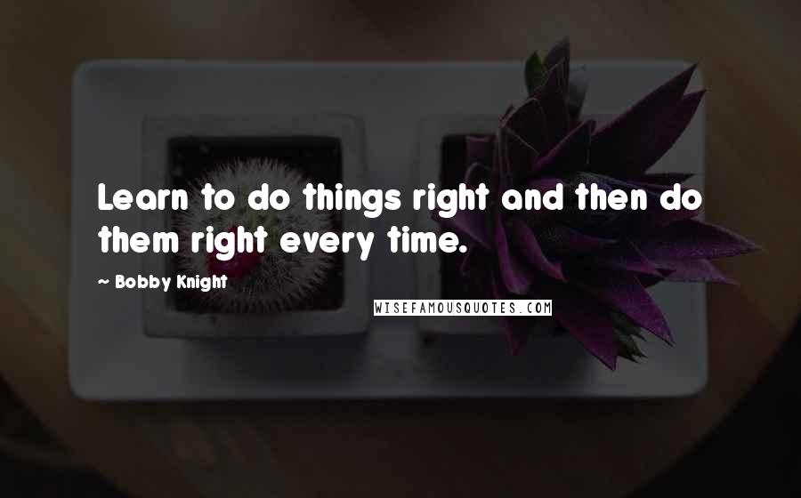 Bobby Knight Quotes: Learn to do things right and then do them right every time.