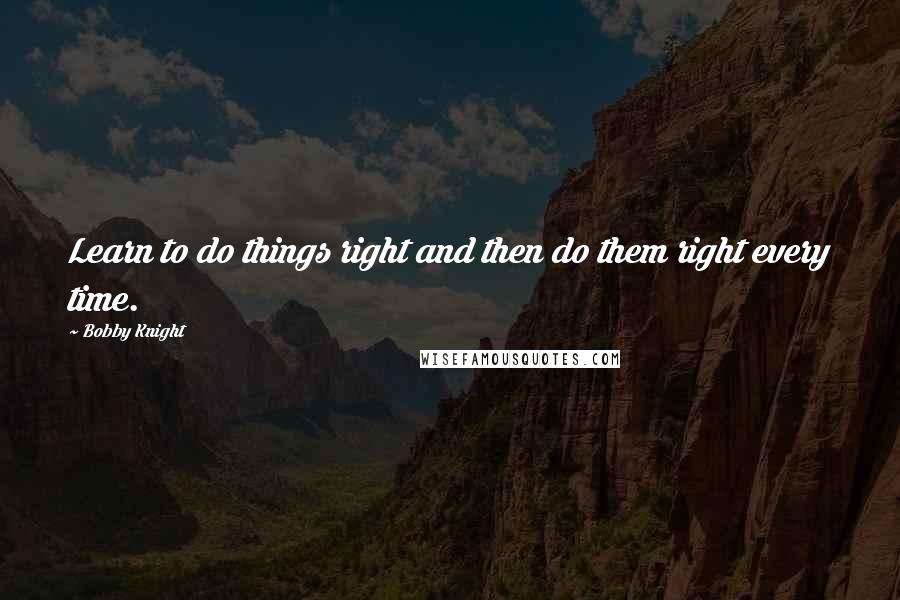 Bobby Knight Quotes: Learn to do things right and then do them right every time.
