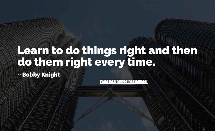 Bobby Knight Quotes: Learn to do things right and then do them right every time.