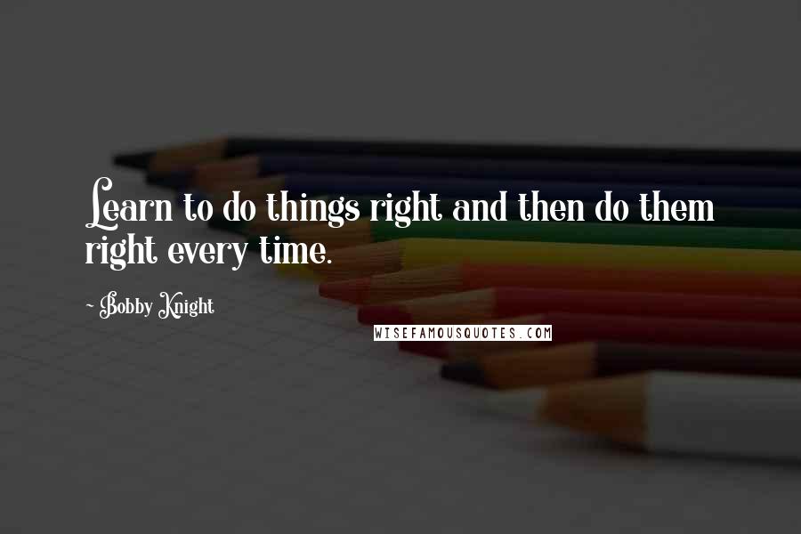 Bobby Knight Quotes: Learn to do things right and then do them right every time.