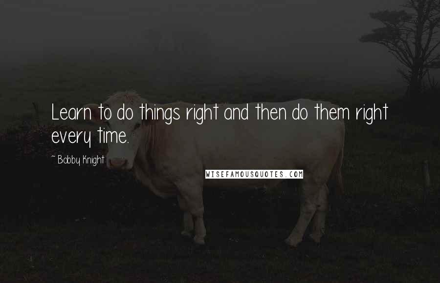 Bobby Knight Quotes: Learn to do things right and then do them right every time.