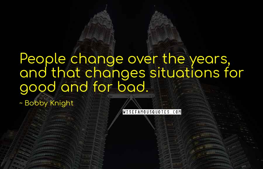 Bobby Knight Quotes: People change over the years, and that changes situations for good and for bad.