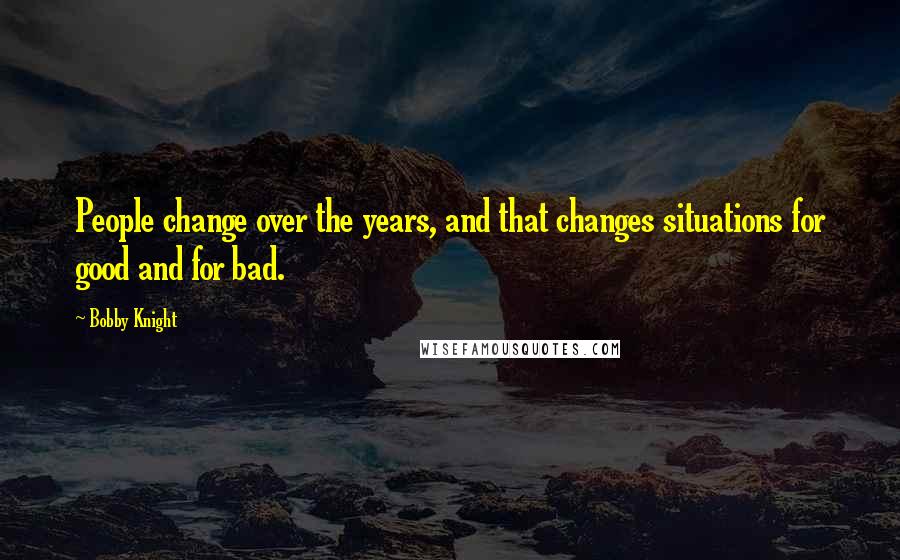 Bobby Knight Quotes: People change over the years, and that changes situations for good and for bad.
