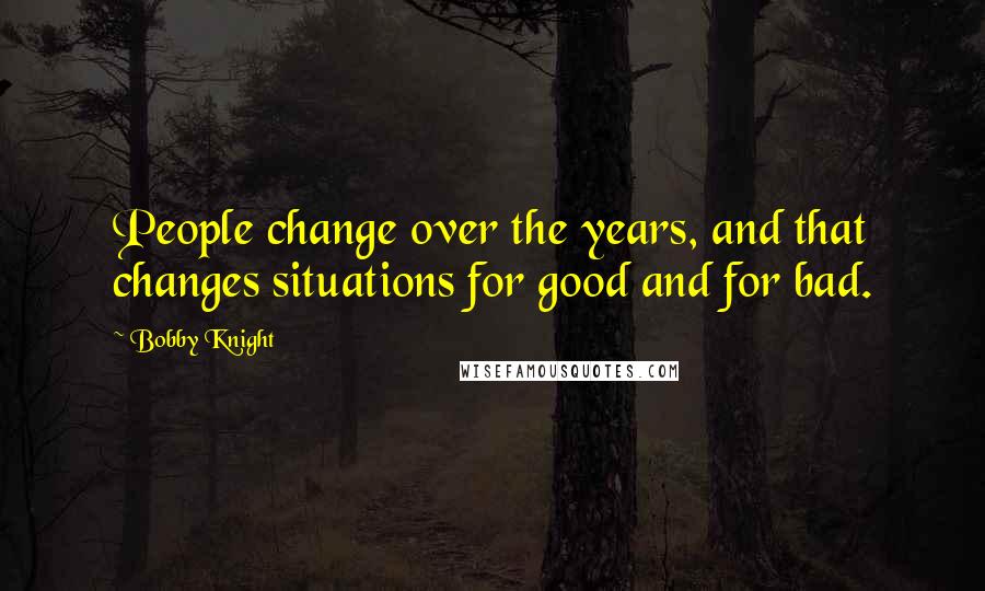 Bobby Knight Quotes: People change over the years, and that changes situations for good and for bad.