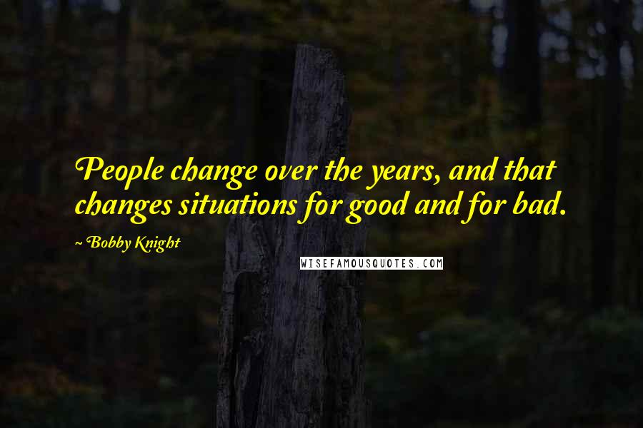 Bobby Knight Quotes: People change over the years, and that changes situations for good and for bad.