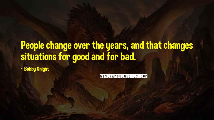 Bobby Knight Quotes: People change over the years, and that changes situations for good and for bad.