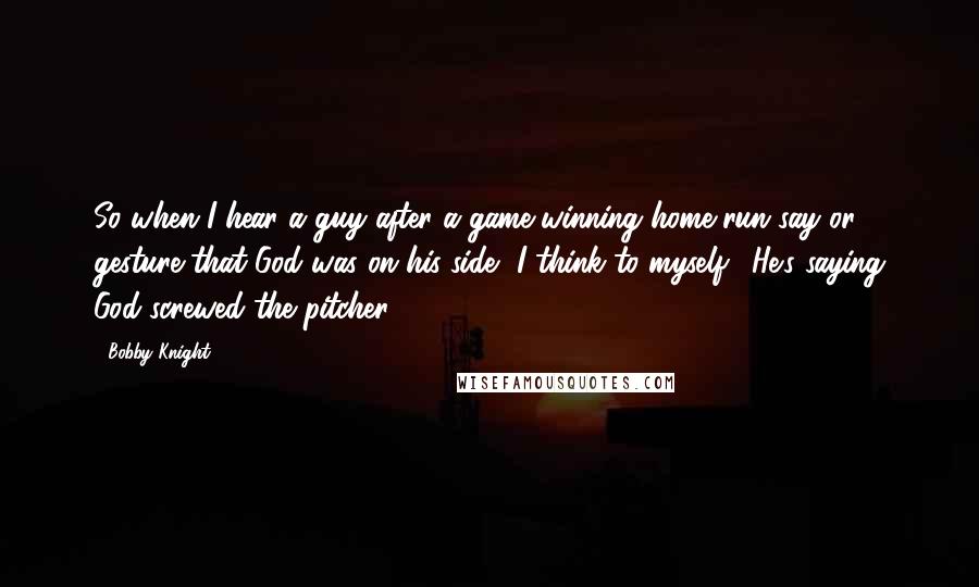 Bobby Knight Quotes: So when I hear a guy after a game-winning home run say or gesture that God was on his side, I think to myself, 'He's saying God screwed the pitcher.