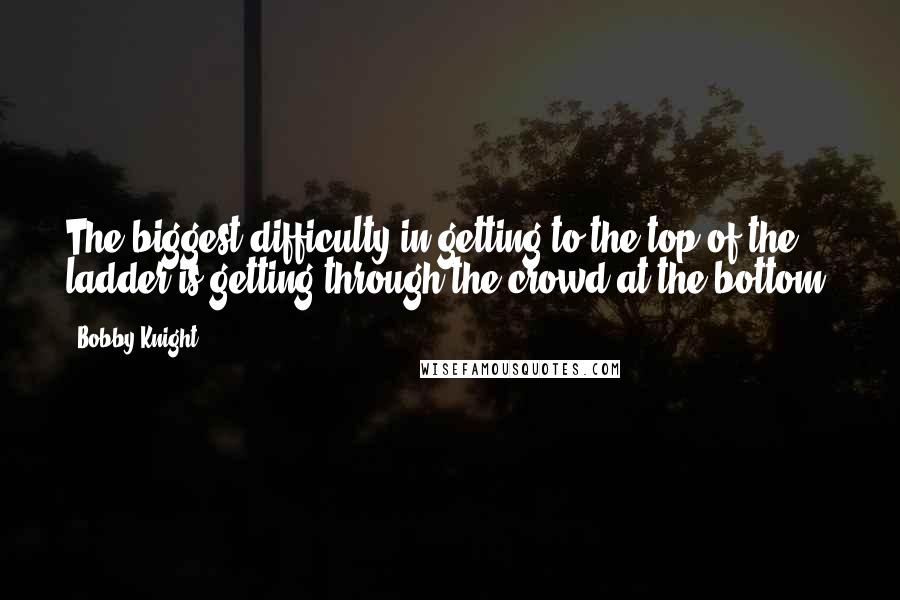 Bobby Knight Quotes: The biggest difficulty in getting to the top of the ladder is getting through the crowd at the bottom.