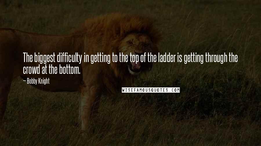 Bobby Knight Quotes: The biggest difficulty in getting to the top of the ladder is getting through the crowd at the bottom.