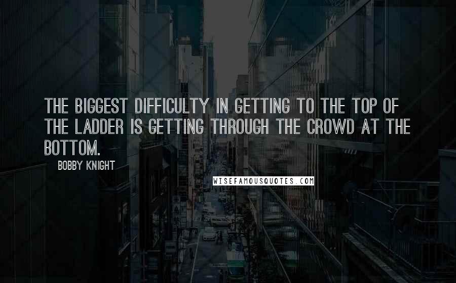 Bobby Knight Quotes: The biggest difficulty in getting to the top of the ladder is getting through the crowd at the bottom.