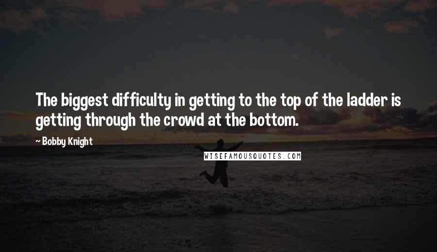 Bobby Knight Quotes: The biggest difficulty in getting to the top of the ladder is getting through the crowd at the bottom.