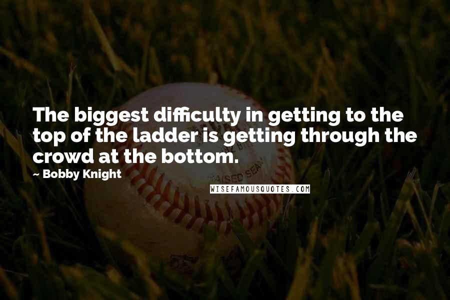 Bobby Knight Quotes: The biggest difficulty in getting to the top of the ladder is getting through the crowd at the bottom.