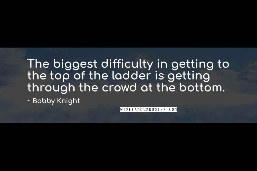 Bobby Knight Quotes: The biggest difficulty in getting to the top of the ladder is getting through the crowd at the bottom.