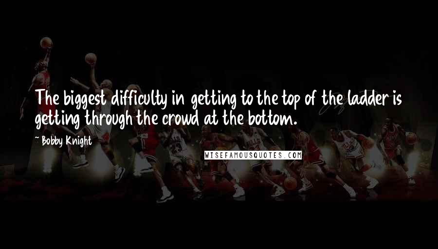 Bobby Knight Quotes: The biggest difficulty in getting to the top of the ladder is getting through the crowd at the bottom.