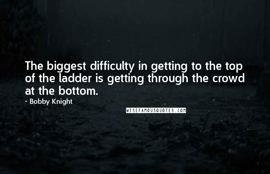 Bobby Knight Quotes: The biggest difficulty in getting to the top of the ladder is getting through the crowd at the bottom.