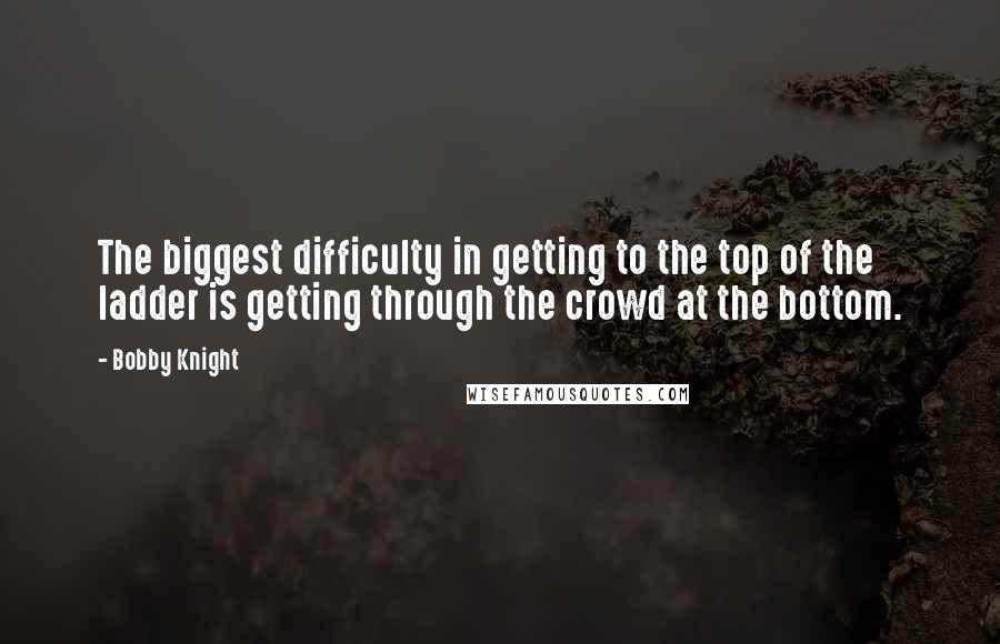 Bobby Knight Quotes: The biggest difficulty in getting to the top of the ladder is getting through the crowd at the bottom.