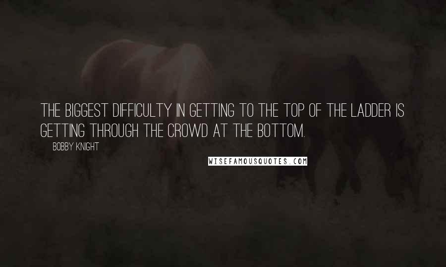 Bobby Knight Quotes: The biggest difficulty in getting to the top of the ladder is getting through the crowd at the bottom.