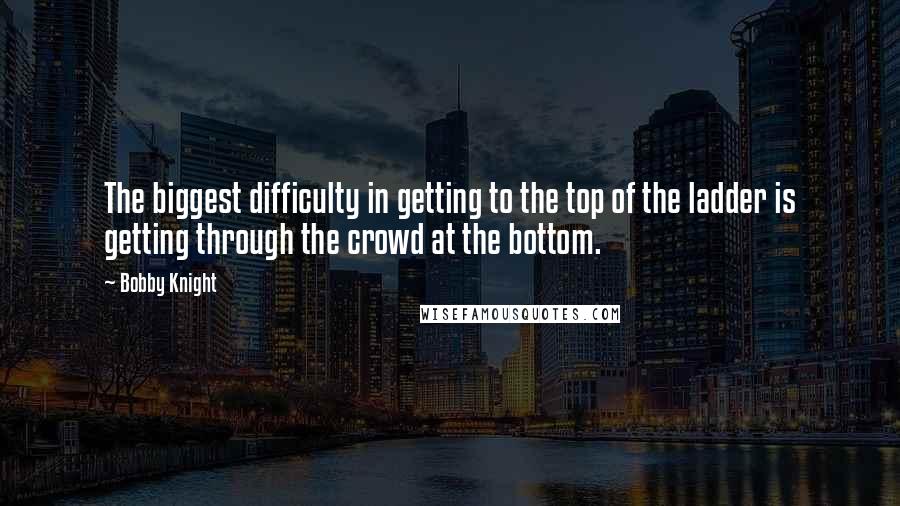 Bobby Knight Quotes: The biggest difficulty in getting to the top of the ladder is getting through the crowd at the bottom.