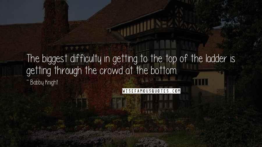 Bobby Knight Quotes: The biggest difficulty in getting to the top of the ladder is getting through the crowd at the bottom.