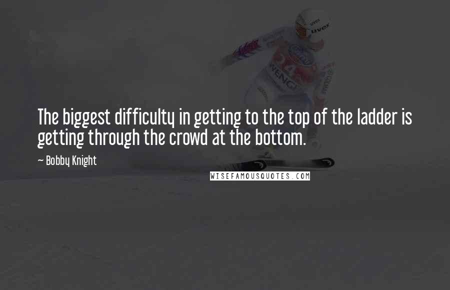 Bobby Knight Quotes: The biggest difficulty in getting to the top of the ladder is getting through the crowd at the bottom.