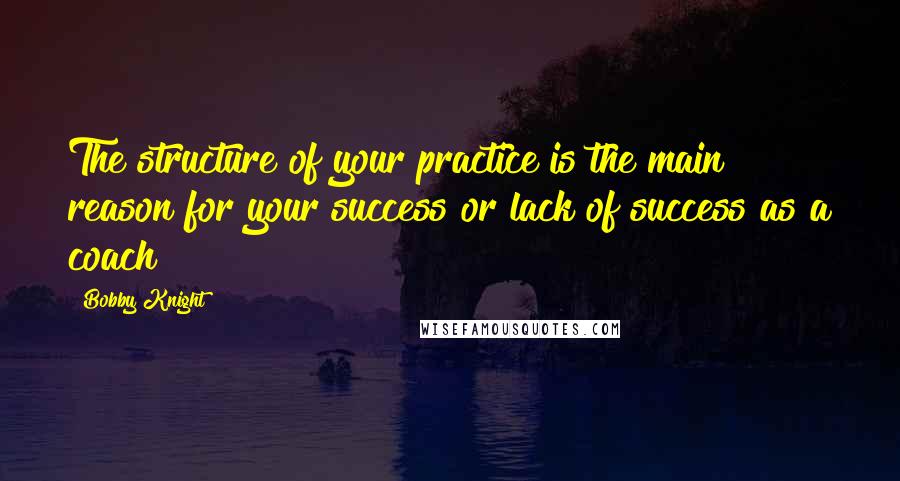 Bobby Knight Quotes: The structure of your practice is the main reason for your success or lack of success as a coach